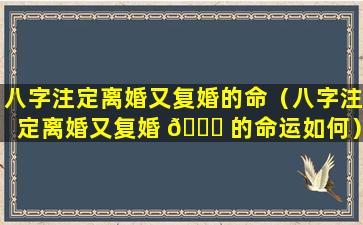 八字注定离婚又复婚的命（八字注定离婚又复婚 🐟 的命运如何）